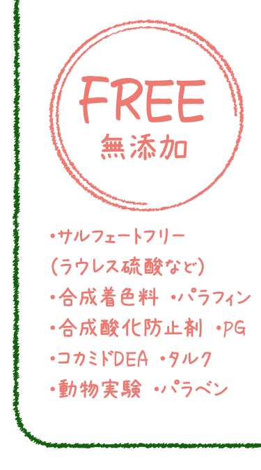 ・サルフェートフリー（ラウレス硫酸など）　・合成着色料　・パラフィン　・合成酸化防止剤　・PG　　・コカミドDEA　・タルク　・動物実験　・パラベン