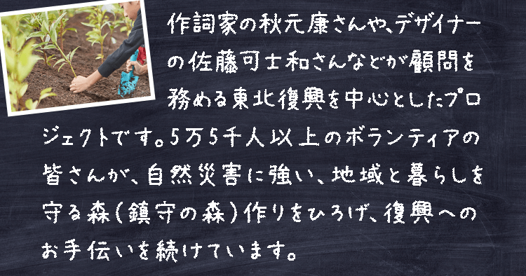 作詞家の秋元康さんや、デザイナーの佐藤可士和さんなどが顧問を務める東北復興プロジェクトです。4万人以上のボランティアの皆さんが、自然災害に強い、地域と暮らしを守る森（鎮守の森）作りをひろげ、復興へのお手伝いを続けています。