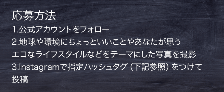 応募方法 1.公式アカウントをフォロー　2.地球や環境にちょっといいことやあなたが思うエコなライフスタイルなどをテーマにした写真を撮影 3.Instagramで指定ハッシュタグ（下記参照）をつけて投稿