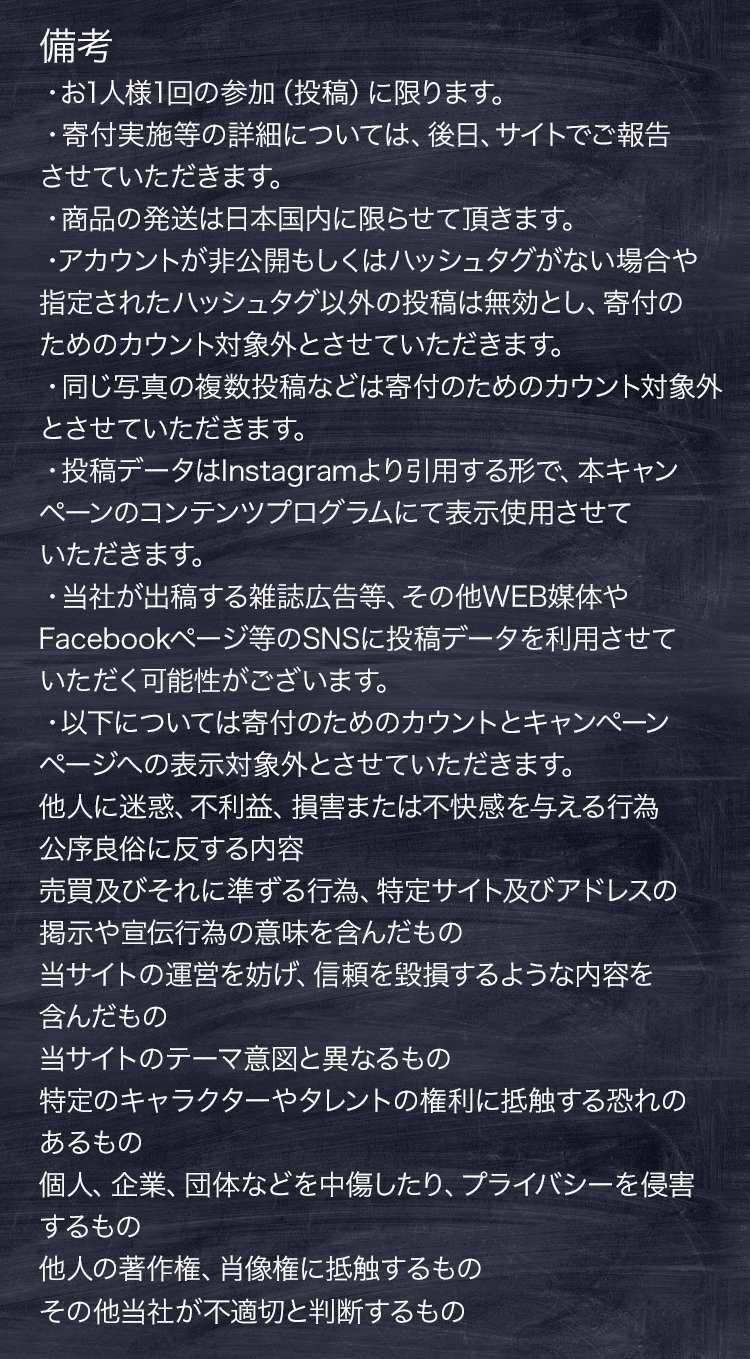 備考 ・お1人様1回の参加（投稿）に限ります。・寄付実施等の詳細については、後⽇、サイトでご報告させていただきます。・アカウントが⾮公開もしくはハッシュタグがない場合や指定されたハッシュタグ以外の投稿は無効とし、寄付のためのカウント対象外とさせていただきます。・同じ写真の複数投稿などは寄付のためのカウント対象外とさせていただきます。・投稿データはInstagramより⽤引する形で、本キャンペーンのコンテンツプログラムにて表⽰使⽤させていただきます。・当社が出稿する雑誌広告等、その他WEB媒体やFacebookページ等のSNSに投稿データを利⽤させていただく可能性がございます。・以下については寄付のためのカウントとキャンペーン ページへの表⽰対象外とさせていただきます。他⼈に迷惑、不利益、損害または不快感を与える⾏為 公序良俗に反する内容 売買及びそれに準ずる⾏為、特定サイト及びアドレスの掲⽰や宣伝⾏為の意味を含んだもの 当サイトの運営を妨げ、信頼を毀損するような内容を含んだもの 当サイトのテーマ意図と異なるもの 特定のキャラクターやタレントの権利に抵触する恐れのあるもの 個⼈、企業、団体などを中傷したり、プライバシーを侵害するもの 他⼈の著作権、肖像権に抵触するもの その他当社が不適切と判断するもの