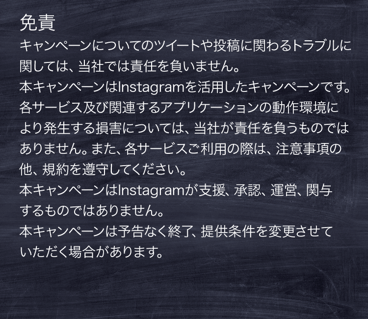 免責 キャンペーンについてのツイートや投稿に関わるトラブルに関しては、当社では責任を負いません。本キャンペーンはInstagramを活⽤したキャンペーンです。各サービス及び関連するアプリケーションの動作環境により発⽣する損害については、当社が責任を負うものではありません。また、各サービスご利⽤の際は、注意事項の他、規約を遵守してください。本キャンペーンはInstagramが⽀援、承認、運営、関与するものではありません。本キャンペーンは予告なく終了、提供条件を変更させていただく場合があります。