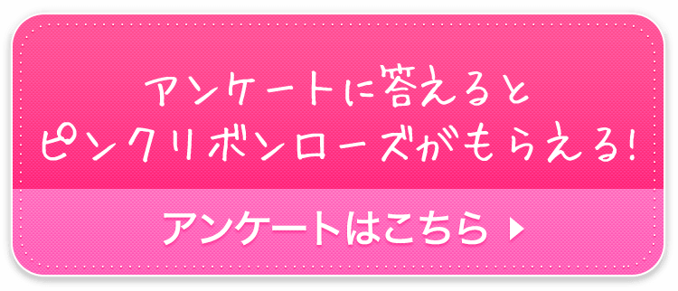 今だけ アンケートに答えるとピンクリボンローズがもらえる！ アンケートはこちら